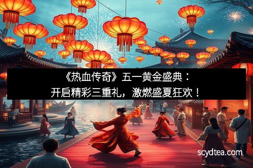 《热血传奇》五一黄金盛典：开启精彩三重礼，激燃盛夏狂欢！