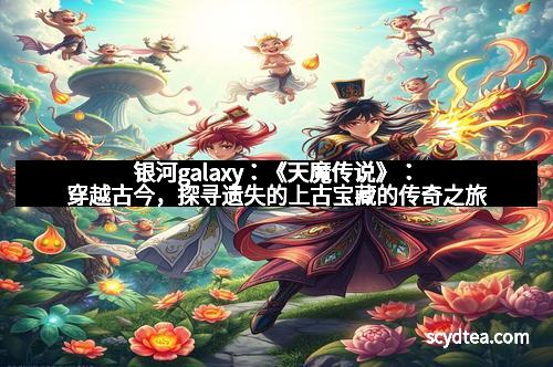 银河galaxy：《天魔传说》：穿越古今，探寻遗失的上古宝藏的传奇之旅